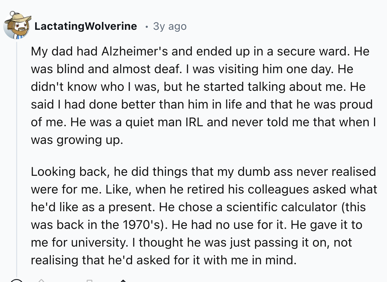 number - LactatingWolverine 3y ago My dad had Alzheimer's and ended up in a secure ward. He was blind and almost deaf. I was visiting him one day. He didn't know who I was, but he started talking about me. He said I had done better than him in life and th